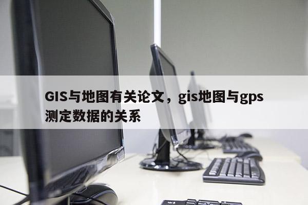 GIS與地圖有關論文，gis地圖與gps測定數據的關系