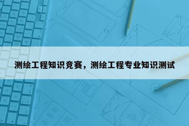 測(cè)繪工程知識(shí)競賽，測(cè)繪工程專業(yè)知識(shí)測(cè)試