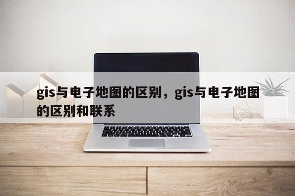 gis與電子地圖的區別，gis與電子地圖的區別和聯系