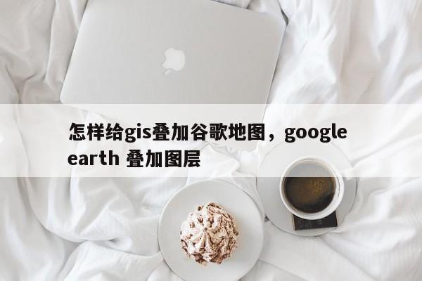 怎樣給gis疊加谷歌地圖，google earth 疊加圖層