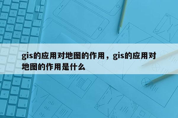 gis的應用對地圖的作用，gis的應用對地圖的作用是什么