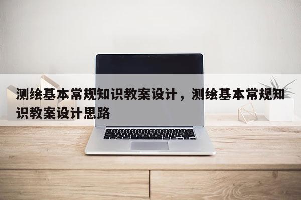 測繪基本常規(guī)知識教案設(shè)計，測繪基本常規(guī)知識教案設(shè)計思路