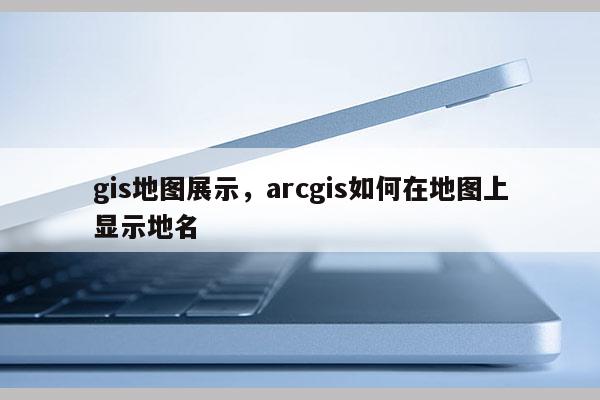 gis地圖展示，arcgis如何在地圖上顯示地名