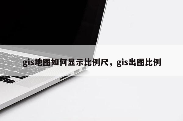 gis地圖如何顯示比例尺，gis出圖比例