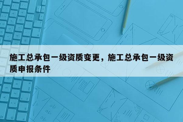 施工總承包一級資質變更，施工總承包一級資質申報條件