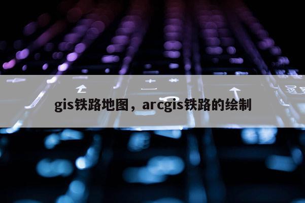 gis鐵路地圖，arcgis鐵路的繪制