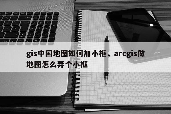 gis中國地圖如何加小框，arcgis做地圖怎么弄個小框