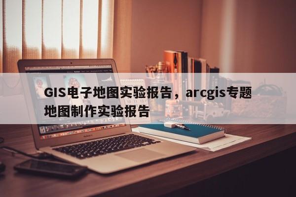 GIS電子地圖實驗報告，arcgis專題地圖制作實驗報告