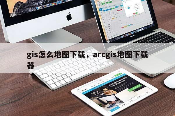 gis怎么地圖下載，arcgis地圖下載器