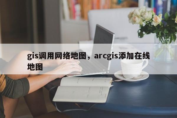 gis調用網絡地圖，arcgis添加在線地圖