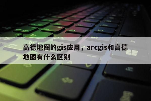 高德地圖的gis應用，arcgis和高德地圖有什么區別