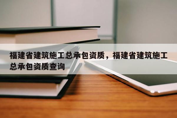 福建省建筑施工總承包資質，福建省建筑施工總承包資質查詢