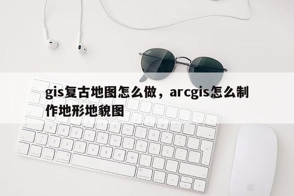 gis復古地圖怎么做，arcgis怎么制作地形地貌圖