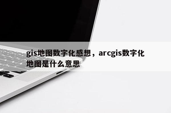 gis地圖數字化感想，arcgis數字化地圖是什么意思