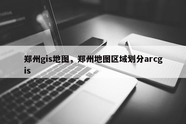 鄭州gis地圖，鄭州地圖區域劃分arcgis