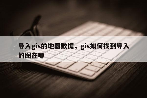 導入gis的地圖數(shù)據(jù)，gis如何找到導入的圖在哪