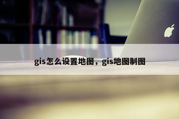 gis怎么設置地圖，gis地圖制圖