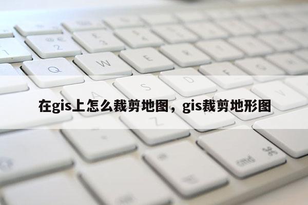 在gis上怎么裁剪地圖，gis裁剪地形圖