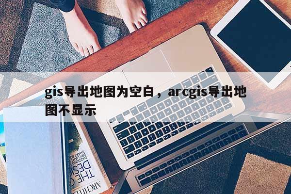 gis導出地圖為空白，arcgis導出地圖不顯示