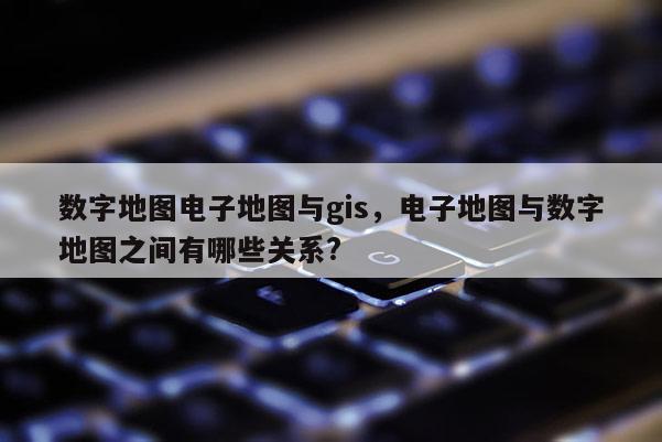 數字地圖電子地圖與gis，電子地圖與數字地圖之間有哪些關系?