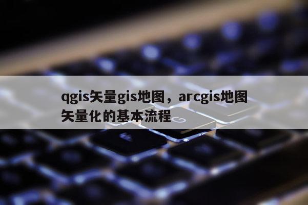 qgis矢量gis地圖，arcgis地圖矢量化的基本流程