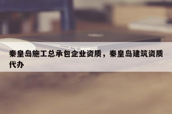 秦皇島施工總承包企業資質，秦皇島建筑資質代辦