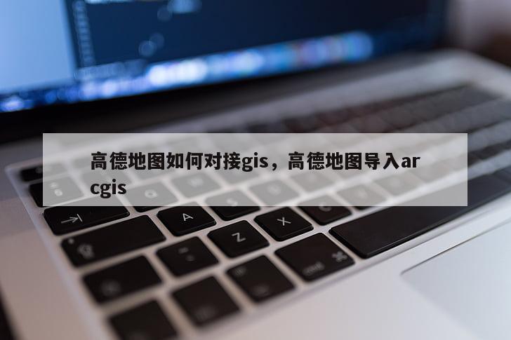 高德地圖如何對接gis，高德地圖導入arcgis