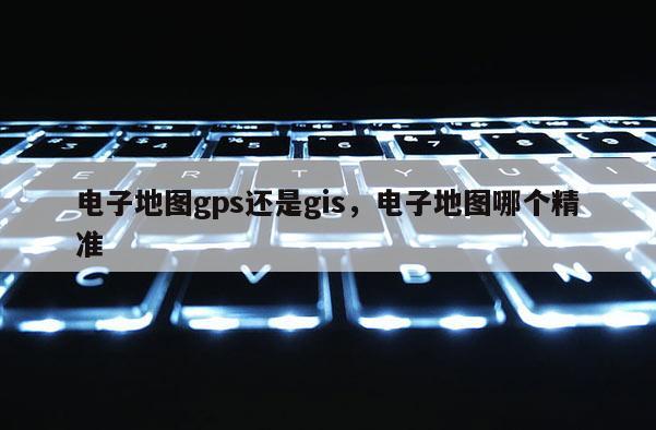 電子地圖gps還是gis，電子地圖哪個精準