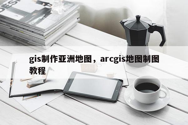 gis制作亞洲地圖，arcgis地圖制圖教程