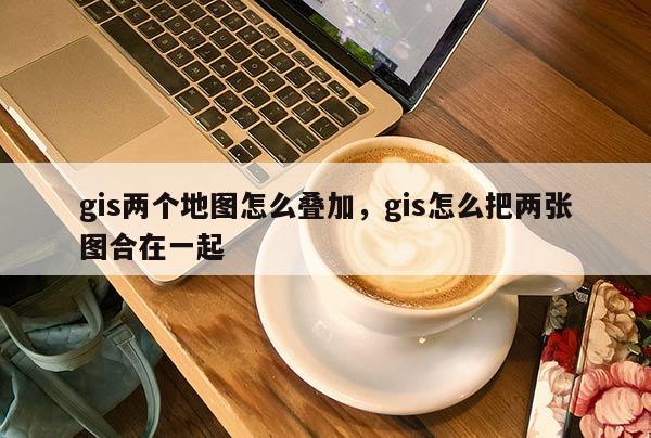 gis兩個地圖怎么疊加，gis怎么把兩張圖合在一起