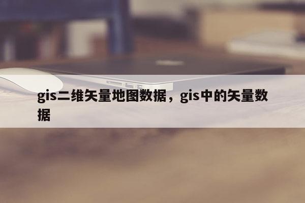 gis二維矢量地圖數(shù)據(jù)，gis中的矢量數(shù)據(jù)