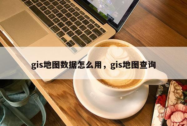 gis地圖數據怎么用，gis地圖查詢