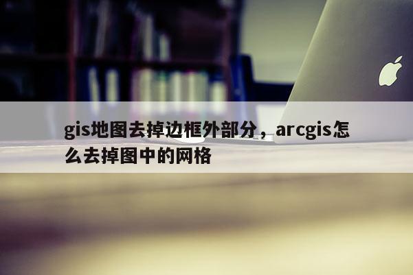 gis地圖去掉邊框外部分，arcgis怎么去掉圖中的網(wǎng)格