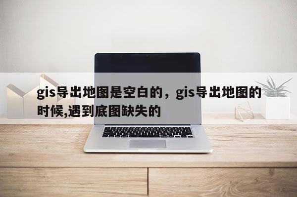 gis導出地圖是空白的，gis導出地圖的時候,遇到底圖缺失的