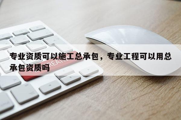 專業資質可以施工總承包，專業工程可以用總承包資質嗎