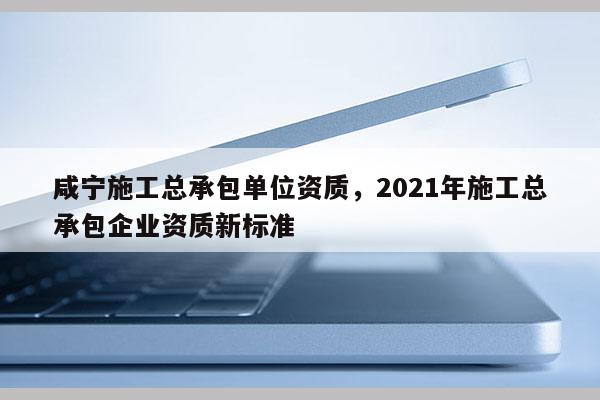 咸寧施工總承包單位資質，2021年施工總承包企業資質新標準