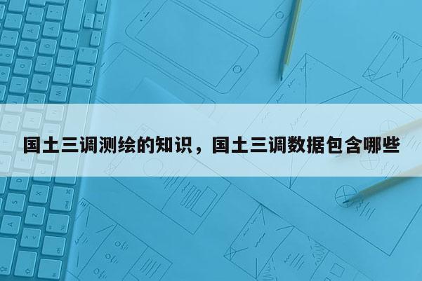 國(guó)土三調(diào)測(cè)繪的知識(shí)，國(guó)土三調(diào)數(shù)據(jù)包含哪些