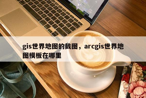 gis世界地圖的截圖，arcgis世界地圖模板在哪里