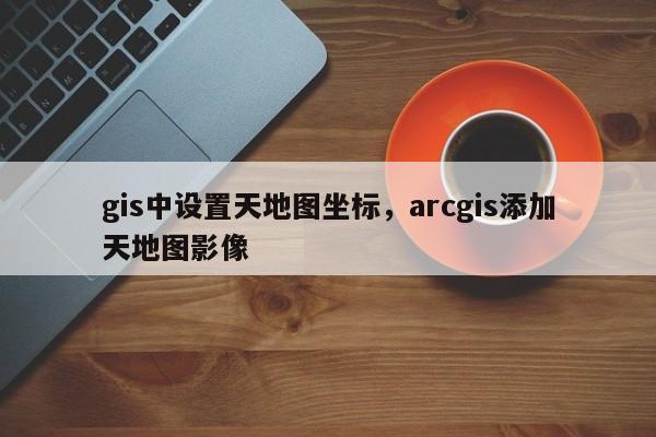 gis中設置天地圖坐標，arcgis添加天地圖影像