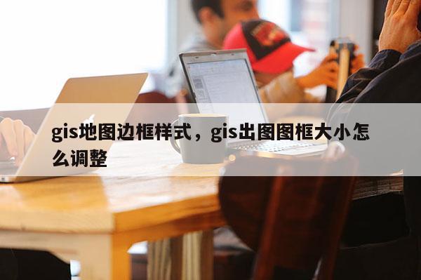 gis地圖邊框樣式，gis出圖圖框大小怎么調(diào)整