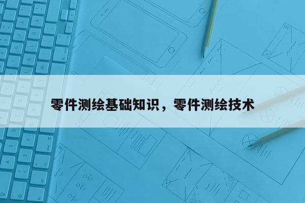 零件測繪基礎知識，零件測繪技術