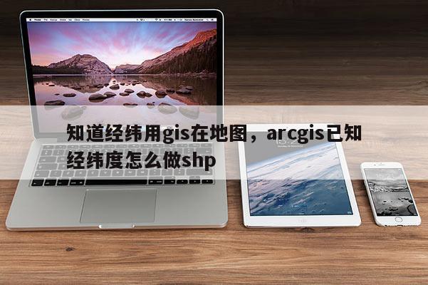 知道經緯用gis在地圖，arcgis已知經緯度怎么做shp