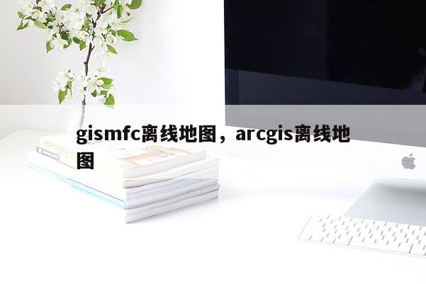 gismfc離線地圖，arcgis離線地圖