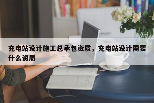 充電站設(shè)計施工總承包資質(zhì)，充電站設(shè)計需要什么資質(zhì)