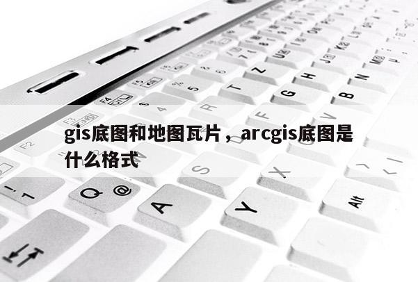 gis底圖和地圖瓦片，arcgis底圖是什么格式