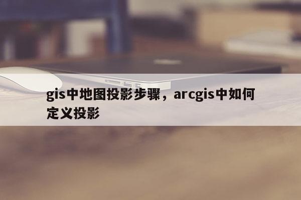 gis中地圖投影步驟，arcgis中如何定義投影