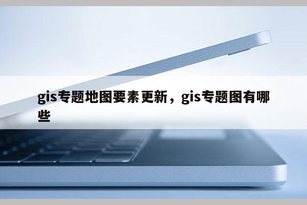 gis專題地圖要素更新，gis專題圖有哪些