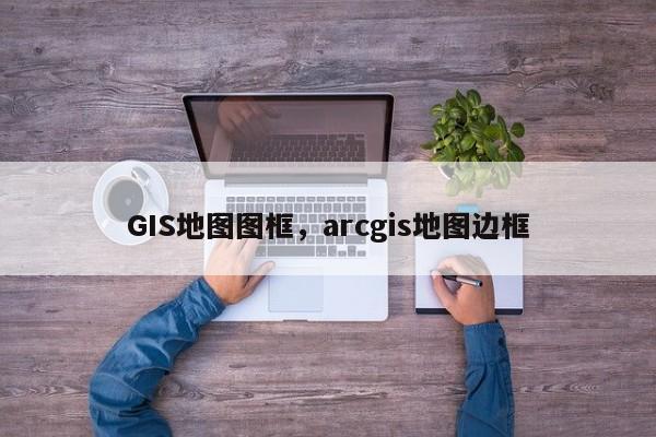 GIS地圖圖框，arcgis地圖邊框