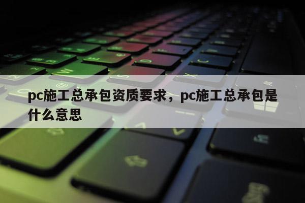 pc施工總承包資質要求，pc施工總承包是什么意思