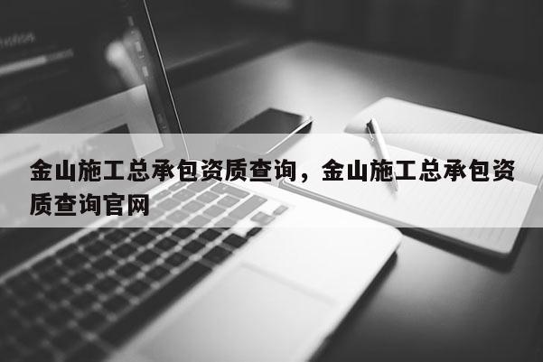 金山施工總承包資質查詢，金山施工總承包資質查詢官網